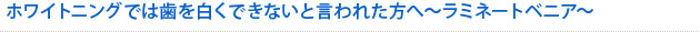 ホワイトニングでは歯を白くできないと言われた方へ～ラミネートベニア～